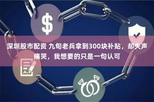 深圳股市配资 九旬老兵拿到300块补贴，却失声痛哭，我想要的只是一句认可