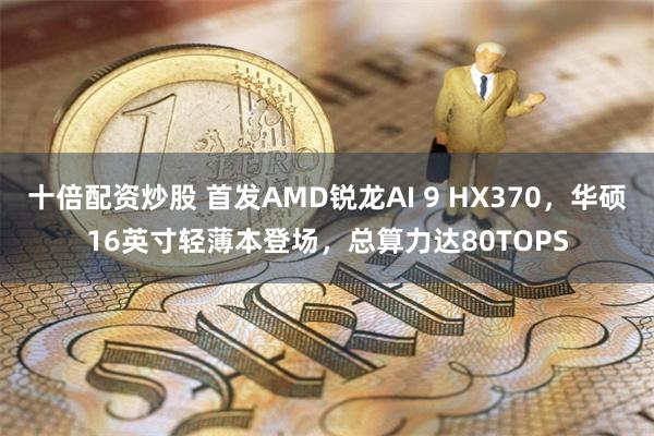 十倍配资炒股 首发AMD锐龙AI 9 HX370，华硕16英寸轻薄本登场，总算力达80TOPS