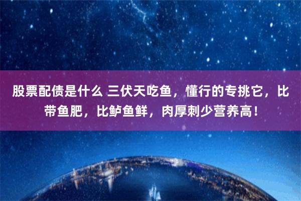 股票配债是什么 三伏天吃鱼，懂行的专挑它，比带鱼肥，比鲈鱼鲜，肉厚刺少营养高！