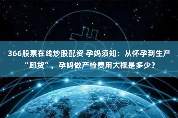 366股票在线炒股配资 孕妈须知：从怀孕到生产“卸货”，孕妈做产检费用大概是多少？