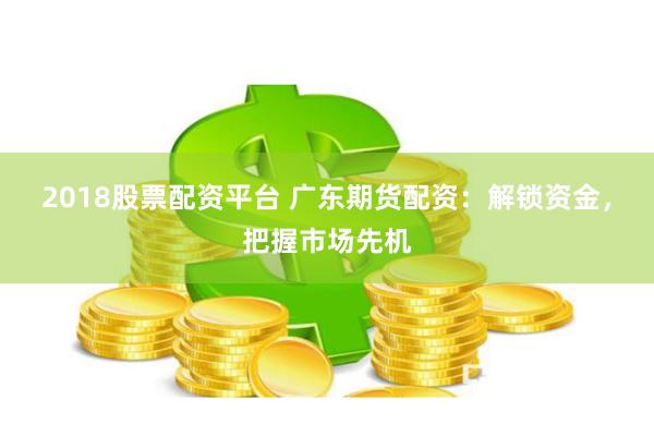 2018股票配资平台 广东期货配资：解锁资金，把握市场先机