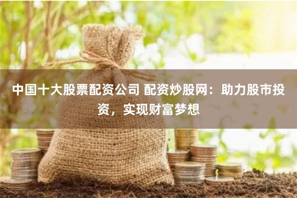 中国十大股票配资公司 配资炒股网：助力股市投资，实现财富梦想