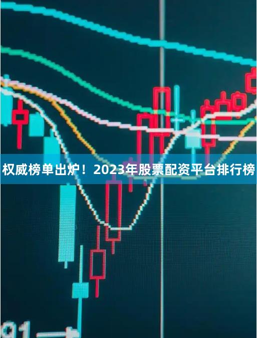 权威榜单出炉！2023年股票配资平台排行榜