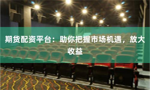 期货配资平台：助你把握市场机遇，放大收益