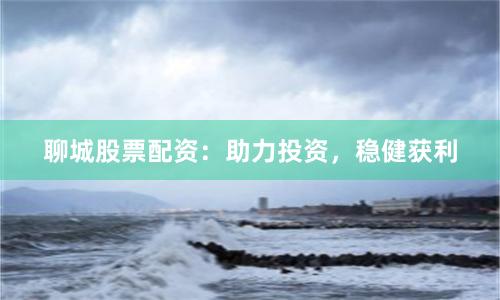 聊城股票配资：助力投资，稳健获利