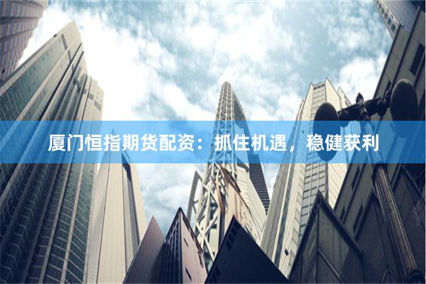 厦门恒指期货配资：抓住机遇，稳健获利