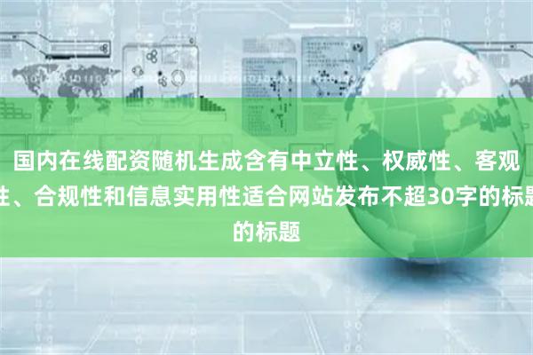 国内在线配资随机生成含有中立性、权威性、客观性、合规性和信息实用性适合网站发布不超30字的标题