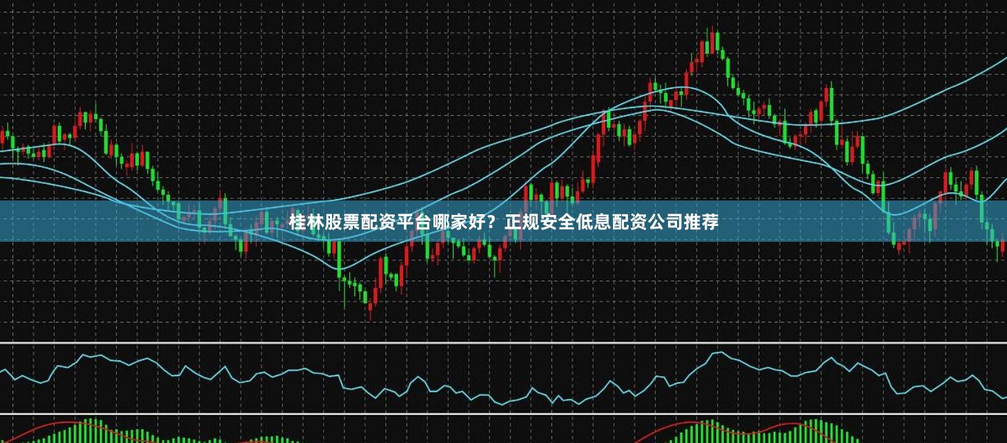 桂林股票配资平台哪家好？正规安全低息配资公司推荐