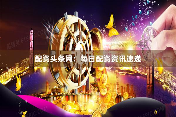配资头条网：每日配资资讯速递