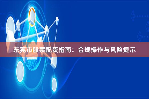 东莞市股票配资指南：合规操作与风险提示