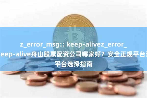 z_error_msg:: keep-alivez_error_msg:: keep-alive舟山股票配资公司哪家好？安全正规平台选择指南