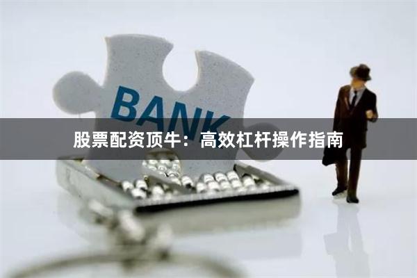 股票配资顶牛：高效杠杆操作指南