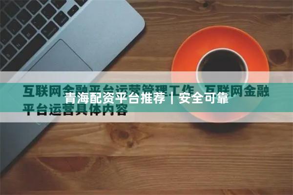 青海配资平台推荐｜安全可靠