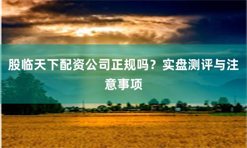 股临天下配资公司正规吗？实盘测评与注意事项